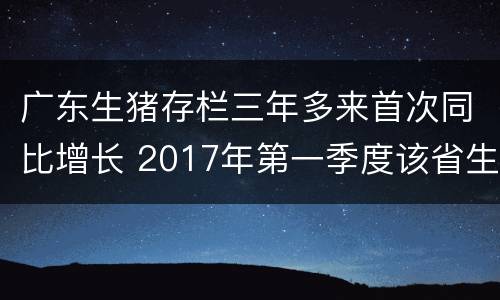 广东生猪存栏三年多来首次同比增长 2017年第一季度该省生猪出栏增速比上年同期