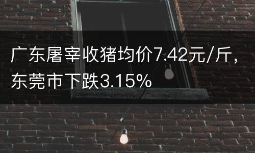 广东屠宰收猪均价7.42元/斤，东莞市下跌3.15%
