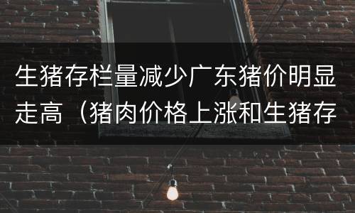 生猪存栏量减少广东猪价明显走高（猪肉价格上涨和生猪存栏量）