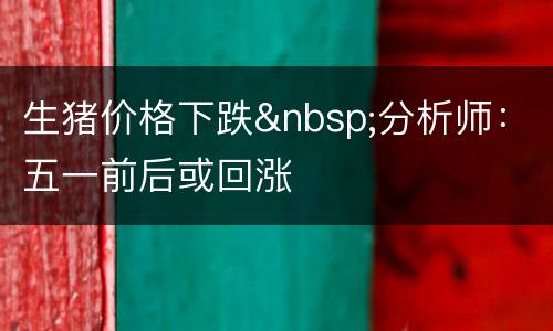 生猪价格下跌&nbsp;分析师：五一前后或回涨