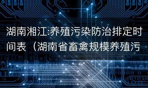 湖南湘江:养殖污染防治排定时间表（湖南省畜禽规模养殖污染防治规定）