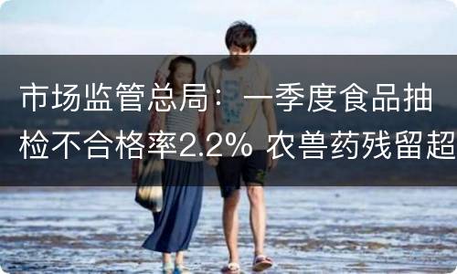 市场监管总局：一季度食品抽检不合格率2.2% 农兽药残留超标等仍
