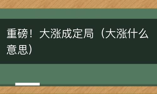 重磅！大涨成定局（大涨什么意思）