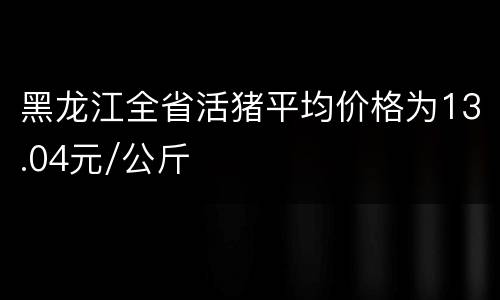 黑龙江全省活猪平均价格为13.04元/公斤