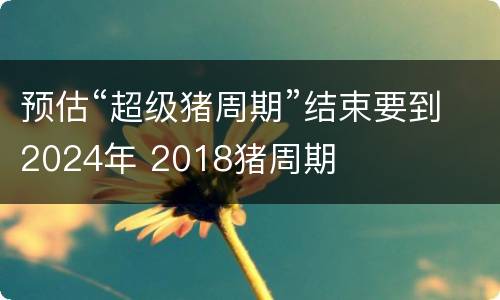 预估“超级猪周期”结束要到2024年 2018猪周期
