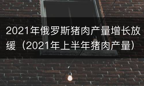 2021年俄罗斯猪肉产量增长放缓（2021年上半年猪肉产量）