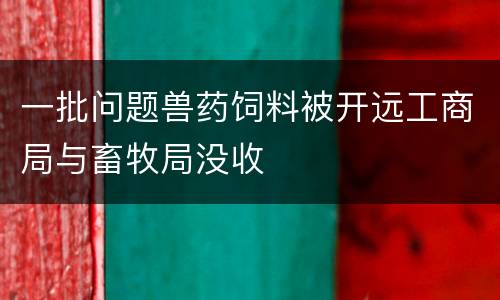 一批问题兽药饲料被开远工商局与畜牧局没收