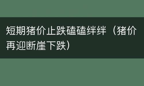 短期猪价止跌磕磕绊绊（猪价再迎断崖下跌）