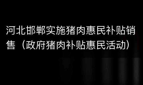 河北邯郸实施猪肉惠民补贴销售（政府猪肉补贴惠民活动）