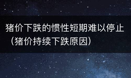 猪价下跌的惯性短期难以停止（猪价持续下跌原因）