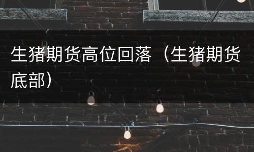 生猪期货高位回落（生猪期货底部）