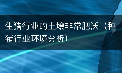 生猪行业的土壤非常肥沃（种猪行业环境分析）