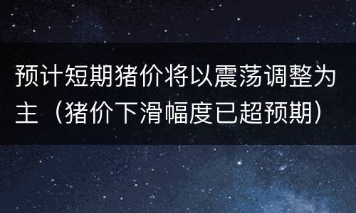 预计短期猪价将以震荡调整为主（猪价下滑幅度已超预期）