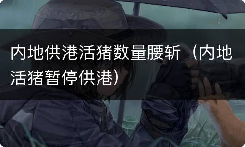 内地供港活猪数量腰斩（内地活猪暂停供港）