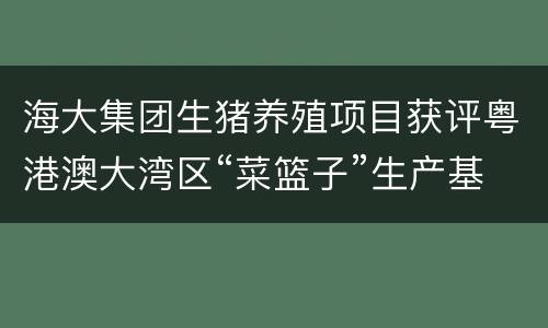 海大集团生猪养殖项目获评粤港澳大湾区“菜篮子”生产基地