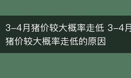 3-4月猪价较大概率走低 3-4月猪价较大概率走低的原因
