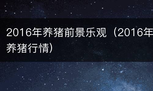 2016年养猪前景乐观（2016年养猪行情）
