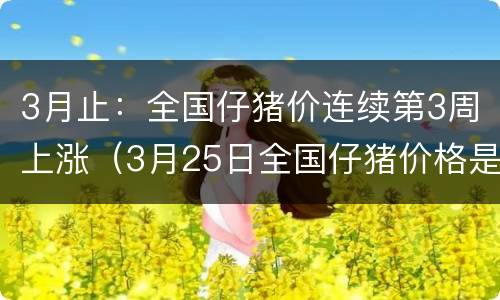3月止：全国仔猪价连续第3周上涨（3月25日全国仔猪价格是多少）