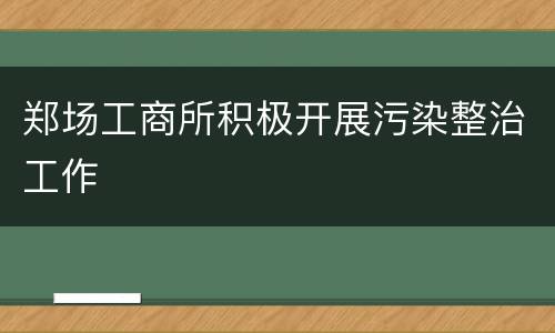 郑场工商所积极开展污染整治工作