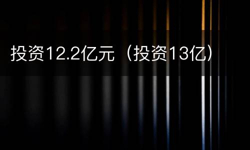 投资12.2亿元（投资13亿）