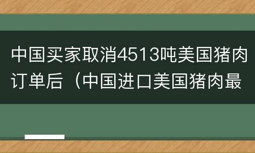 中国买家取消4513吨美国猪肉订单后（中国进口美国猪肉最新订单）