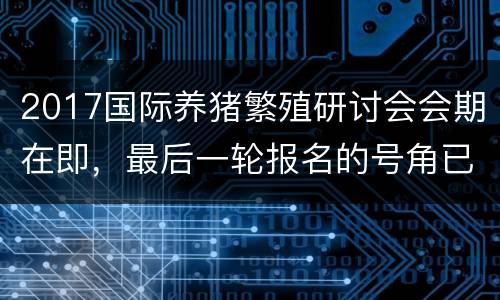 2017国际养猪繁殖研讨会会期在即，最后一轮报名的号角已经吹响
