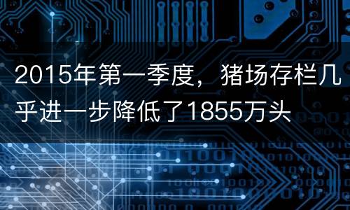2015年第一季度，猪场存栏几乎进一步降低了1855万头