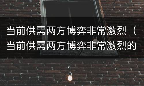 当前供需两方博弈非常激烈（当前供需两方博弈非常激烈的原因）