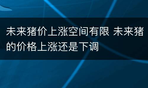 未来猪价上涨空间有限 未来猪的价格上涨还是下调
