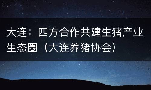 大连：四方合作共建生猪产业生态圈（大连养猪协会）