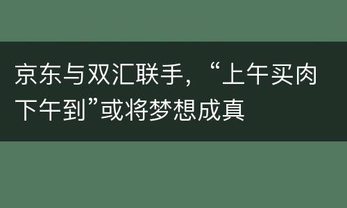 京东与双汇联手，“上午买肉下午到”或将梦想成真