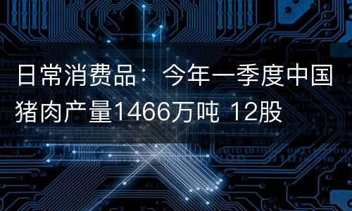 日常消费品：今年一季度中国猪肉产量1466万吨 12股