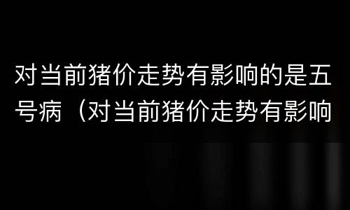 对当前猪价走势有影响的是五号病（对当前猪价走势有影响的是五号病毒吗）