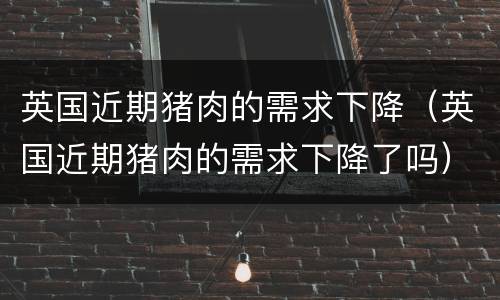 英国近期猪肉的需求下降（英国近期猪肉的需求下降了吗）