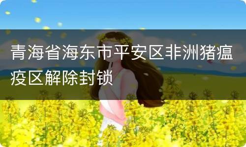 青海省海东市平安区非洲猪瘟疫区解除封锁