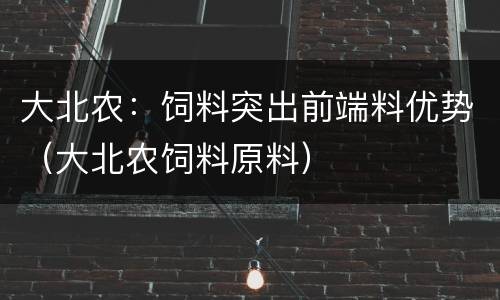 大北农：饲料突出前端料优势（大北农饲料原料）