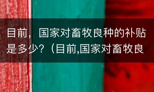 目前，国家对畜牧良种的补贴是多少?（目前,国家对畜牧良种的补贴是多少呢）