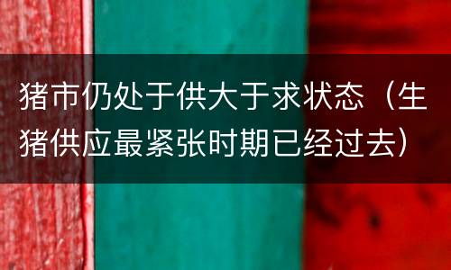 猪市仍处于供大于求状态（生猪供应最紧张时期已经过去）