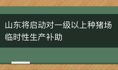 山东将启动对一级以上种猪场临时性生产补助