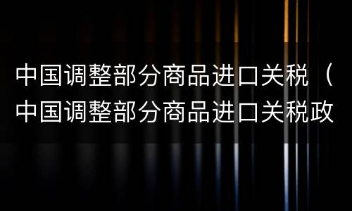 中国调整部分商品进口关税（中国调整部分商品进口关税政策）