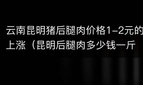 云南昆明猪后腿肉价格1-2元的上涨（昆明后腿肉多少钱一斤）