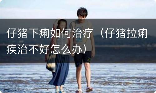 仔猪下痢如何治疗（仔猪拉痢疾治不好怎么办）