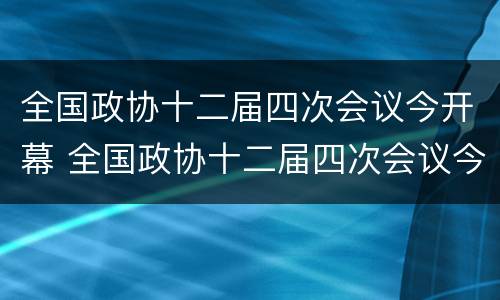 全国政协十二届四次会议今开幕 全国政协十二届四次会议今开幕吗