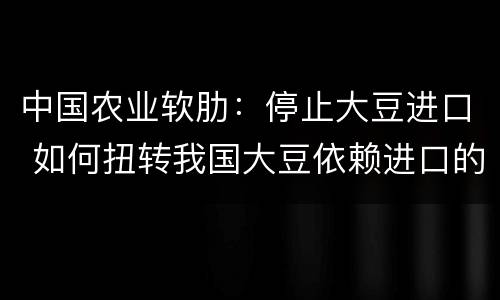 中国农业软肋：停止大豆进口 如何扭转我国大豆依赖进口的局面