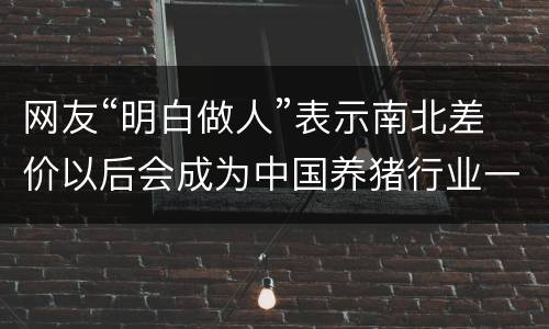 网友“明白做人”表示南北差价以后会成为中国养猪行业一种新常态