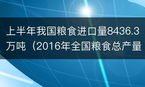 上半年我国粮食进口量8436.3万吨（2016年全国粮食总产量61624万吨）