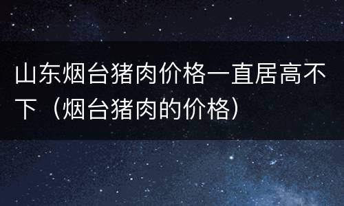 山东烟台猪肉价格一直居高不下（烟台猪肉的价格）