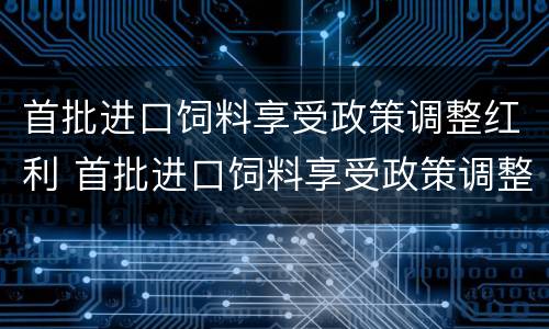 首批进口饲料享受政策调整红利 首批进口饲料享受政策调整红利的原因
