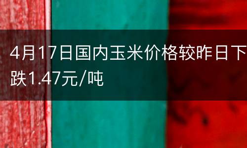 4月17日国内玉米价格较昨日下跌1.47元/吨