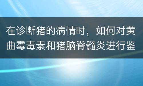 在诊断猪的病情时，如何对黄曲霉毒素和猪脑脊髓炎进行鉴别？